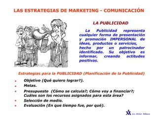 LAS ESTRATEGIAS DE MARKETING - COMUNICACIÓN
LA PUBLICIDAD
La Publicidad representa
cualquier forma de presentación
y promoción IMPERSONAL de
ideas, productos o servicios,
hecho por un patrocinador
identificado. Su objetivo es
creando actitudes
informar,
positivas.
•
•
•
•
•
Estrategias para la PUBLICIDAD (Planificación de la Publicidad)
Objetivo (Qué quiero lograr?).
Metas.
Presupuesto (Cómo se calcula?; Cómo voy a financiar?;
Cuáles son los recursos asignados para esta área?
Selección de medio.
Evaluación (En que tiempo fue, por qué).
 