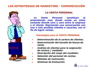 LAS ESTRATEGIAS DE MARKETING - COMUNICACIÓN
LA VENTA PERSONAL
La Venta Personal constituye la
presentación oral, donde existe un único
contacto directo cara a cara entre la empresa
y el cliente. Representa una conversación con
uno o más posibles clientes o usuarios, con el
fin de lograr ventas.
•
•
•
•
•
•
•
Estrategias para la VENTA PERSONAL
Determinación de la cartera de clientes.
Determinación del tamaño de fuerza de
venta.
Análisis de clientes para la asignación
de cartera / vendedor
Descripción del cargo del vendedor.
Selección del personal de ventas.
Métodos de motivación.
Sistemas de Evaluación.
 