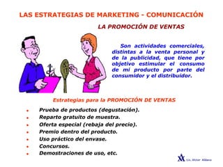 LAS ESTRATEGIAS DE MARKETING - COMUNICACIÓN
LA PROMOCIÓN DE VENTAS
Son actividades comerciales,
distintas a la venta personal y
de la publicidad, que tiene por
objetivo estimular el consumo
de mi producto por parte del
consumidor y el distribuidor.
•
•
•
•
•
•
•
Estrategias para la PROMOCIÓN DE VENTAS
Prueba de productos (degustación).
Reparto gratuito de muestra.
Oferta especial (rebaja del precio).
Premio dentro del producto.
Uso práctico del envase.
Concursos.
Demostraciones de uso, etc.
 