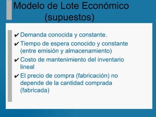 Modelo de Lote Económico  (supuestos)   Demanda conocida y constante.  Tiempo de espera conocido y constante (entre emisión y almacenamiento)  Costo de mantenimiento del inventario  lineal El precio de compra (fabricación) no depende de la cantidad comprada (fabricada) 