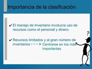Importancia de la clasificación El manejo de Inventario involucra uso de recursos como el personal y dinero. Recursos limitados y al gran número de inventarios Centrarse en los más  importantes 