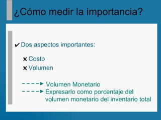 ¿Cómo medir la importancia?   Dos aspectos importantes: Costo Volumen Volumen Monetario Expresarlo como porcentaje del  volumen monetario del inventario total 