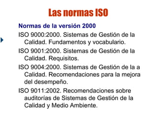 Las normas ISO
Normas de la versión 2000
ISO 9000:2000. Sistemas de Gestión de la
Calidad. Fundamentos y vocabulario.
ISO 9001:2000. Sistemas de Gestión de la
Calidad. Requisitos.
ISO 9004:2000. Sistemas de Gestión de la a
Calidad. Recomendaciones para la mejora
del desempeño.
ISO 9011:2002. Recomendaciones sobre
auditorías de Sistemas de Gestión de la
Calidad y Medio Ambiente.

 