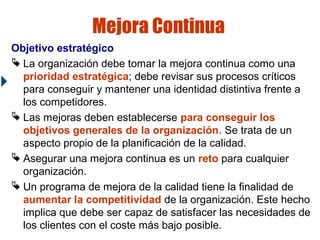Mejora Continua
Objetivo estratégico
 La organización debe tomar la mejora continua como una
prioridad estratégica; debe revisar sus procesos críticos
para conseguir y mantener una identidad distintiva frente a
los competidores.
 Las mejoras deben establecerse para conseguir los
objetivos generales de la organización. Se trata de un
aspecto propio de la planificación de la calidad.
 Asegurar una mejora continua es un reto para cualquier
organización.
 Un programa de mejora de la calidad tiene la finalidad de
aumentar la competitividad de la organización. Este hecho
implica que debe ser capaz de satisfacer las necesidades de
los clientes con el coste más bajo posible.

 