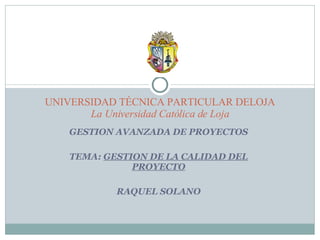GESTION AVANZADA DE PROYECTOS TEMA:  GESTION DE LA CALIDAD DEL PROYECTO RAQUEL SOLANO UNIVERSIDAD TÉCNICA PARTICULAR DELOJA La Universidad Católica de Loja 
