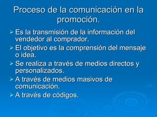 Proceso de la comunicación en la promoción. Es la transmisión de la información del vendedor al comprador. El objetivo es la comprensión del mensaje o idea. Se realiza a través de medios directos y personalizados. A través de medios masivos de comunicación. A través de códigos. 