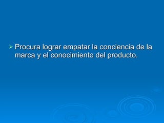 Procura lograr empatar la conciencia de la marca y el conocimiento del producto. 