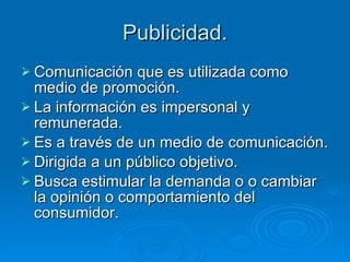 Publicidad. Comunicación que es utilizada como medio de promoción. La información es impersonal y remunerada. Es a través de un medio de comunicación. Dirigida a un público objetivo. Busca estimular la demanda o o cambiar la opinión o comportamiento del consumidor. 