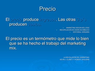 Precio El  precio  produce  ingresos . Las otras  3 p´s  producen  costos. MARKETING SEGÚN KELLOGG RECOPILACION DE DAWN IACOBBUCCI EDITORIAL VERGARA El precio es un termómetro que mide lo bien que se ha hecho el trabajo del marketing mix. LA REVOLUCION DEL MARKETING KEVIN J. CLANCY Y ROBERT SHULMAN 