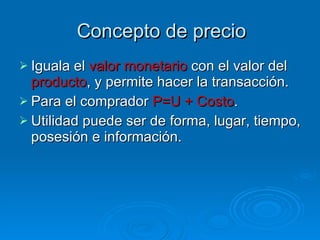 Concepto de precio Iguala el  valor monetario  con el valor del  producto , y permite hacer la transacción. Para el comprador  P=U + Costo . Utilidad puede ser de forma, lugar, tiempo, posesión e información. 