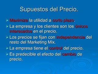 Supuestos del Precio. Maximiza  la utilidad a  corto plazo . La empresa y los clientes son los  únicos interesados  en el precio. Los precios se fijan con  independencia  del resto del Marketing Mix. La empresa tiene el  control  del precio. Es predecible el efecto del  cambio  de precio. 