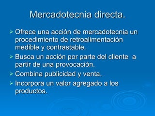 Mercadotecnia directa. Ofrece una acción de mercadotecnia un procedimiento de retroalimentación medible y contrastable. Busca un acción por parte del cliente  a partir de una provocación. Combina publicidad y venta. Incorpora un valor agregado a los productos. 
