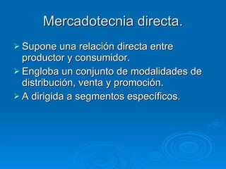 Mercadotecnia directa. Supone una relación directa entre productor y consumidor. Engloba un conjunto de modalidades de distribución, venta y promoción. A dirigida a segmentos específicos. 