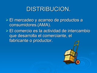 DISTRIBUCION. El mercadeo y acarreo de productos a consumidores.(AMA). El comercio es la actividad de intercambio que desarrolla el comerciante, el fabricante o productor. 