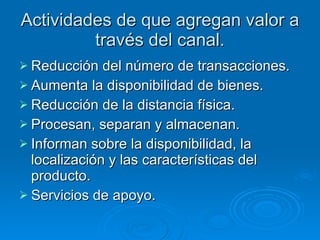 Actividades de que agregan valor a través del canal. Reducción del número de transacciones. Aumenta la disponibilidad de bienes. Reducción de la distancia física. Procesan, separan y almacenan. Informan sobre la disponibilidad, la localización y las características del producto. Servicios de apoyo.  