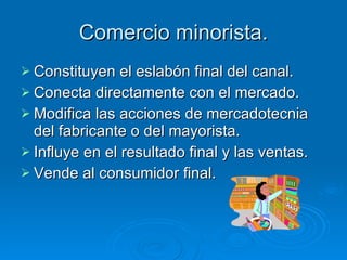 Comercio minorista. Constituyen el eslabón final del canal. Conecta directamente con el mercado. Modifica las acciones de mercadotecnia del fabricante o del mayorista. Influye en el resultado final y las ventas. Vende al consumidor final. 