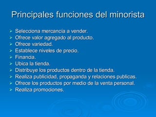 Principales funciones del minorista Selecciona mercancía a vender. Ofrece valor agregado al producto. Ofrece variedad. Establece niveles de precio. Financia. Ubica la tienda. Distribuye los productos dentro de la tienda. Realiza publicidad, propaganda y relaciones publicas. Ofrece los productos por medio de la venta personal. Realiza promociones. 