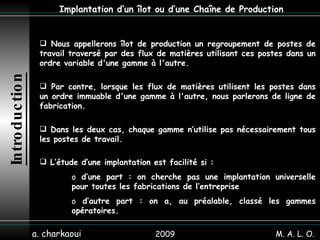 2009 a. charkaoui Implantation d’un îlot ou d’une Chaîne de Production Introduction Nous appellerons îlot de production un regroupement de postes de travail traversé par des flux de matières utilisant ces postes dans un ordre variable d'une gamme à l'autre.   Par contre, lorsque les flux de matières utilisent les postes dans un ordre immuable d'une gamme à l'autre, nous parlerons de ligne de fabrication. L’étude d’une implantation est facilité si :  d’une part : on cherche pas une implantation universelle pour toutes les fabrications de l’entreprise d’autre part : on a, au préalable, classé les gammes opératoires. Dans les deux cas, chaque gamme n’utilise pas nécessairement tous les postes de travail. M. A. L. O. 