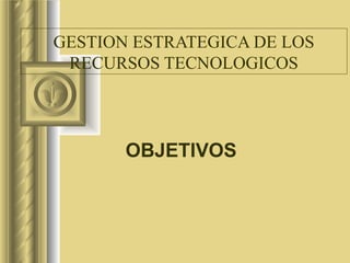 GESTION ESTRATEGICA DE LOS RECURSOS TECNOLOGICOS OBJETIVOS 