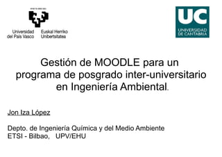 Gestión de MOODLE para un
  programa de posgrado inter-universitario
         en Ingeniería Ambiental.

Jon Iza López

Depto. de Ingeniería Química y del Medio Ambiente
ETSI - Bilbao, UPV/EHU
 