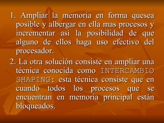 1. Ampliar la memoria en forma quesea posible y albergar en ella mas procesos y incrementar asi la posibilidad de que alguno de ellos haga uso efectivo del procesador. 2. La otra solución consiste en ampliar una técnica conocida como  INTERCAMBIO SHAPING:  esta técnica consiste que en cuando todos los procesos que se encuentran en memoria principal están bloqueados. 