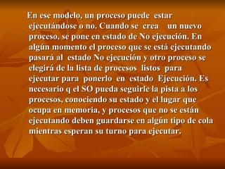 En ese modelo, un proceso puede  estar ejecutándose o no. Cuando se  crea  un nuevo proceso, se pone en estado de No ejecución. En algún momento el proceso que se está ejecutando pasará al  estado No ejecución y otro proceso se elegirá de la lista de procesos  listos  para  ejecutar para  ponerlo  en  estado  Ejecución. Es necesario q el SO pueda seguirle la pista a los procesos, conociendo su estado y el lugar que ocupa en memoria, y procesos que no se están ejecutando deben guardarse en algún tipo de cola mientras esperan su turno para ejecutar. 