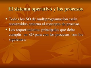 El sistema operativo y los procesos Todos los SO de multiprogramación están construidos entorno al concepto de proceso  Los requerimientos principales que debe cumplir  un SO para con los procesos  son los siguientes: 