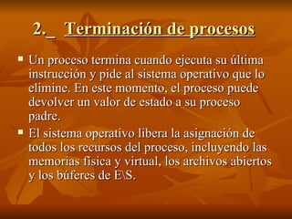 2._  Terminación de procesos   Un proceso termina cuando ejecuta su última instrucción y pide al sistema operativo que lo elimine. En este momento, el proceso puede devolver un valor de estado a su proceso padre.  El sistema operativo libera la asignación de todos los recursos del proceso, incluyendo las memorias física y virtual, los archivos abiertos y los búferes de E\S. 