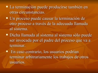 La terminación puede producirse también en otras circunstancias.  Un proceso puede causar la terminación de otro proceso a través de la adecuada llamada al sistema.  Dicha llamada al sistema al sistema sólo puede ser invocada por el padre del proceso que va a terminar. En caso contrario, los usuarios podrían terminar arbitrariamente los trabajos de otros usuarios. 