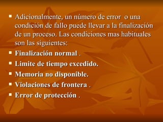 Adicionalmente, un número de error  o una condición de fallo puede llevar a la finalización de un proceso. Las condiciones mas habituales son las siguientes: Finalización normal  . Limite de tiempo excedido.   Memoria no disponible.   Violaciones de frontera  . Error de protección  . 