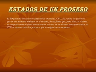 ESTADOS DE UN PROSESO El SO gestiona los recursos disponibles (memoria, CPU, etc.) entre los procesos que en ese momento trabajan en el sistema, de tal forma que, para ellos, el sistema se comporte como si fuera monousuario. Así que, en un sistema monoprocesador, la CPU se reparte entre los procesos que se tengan en ese momento. 