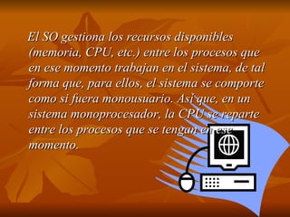 El SO gestiona los recursos disponibles (memoria, CPU, etc.) entre los procesos que en ese momento trabajan en el sistema, de tal forma que, para ellos, el sistema se comporte como si fuera monousuario. Así que, en un sistema monoprocesador, la CPU se reparte entre los procesos que se tengan en ese momento.   