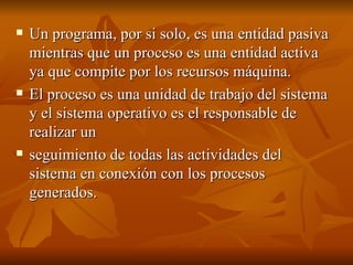 Un programa, por si solo, es una entidad pasiva mientras que un proceso es una entidad activa ya que compite por los recursos máquina.  El proceso es una unidad de trabajo del sistema y el sistema operativo es el responsable de realizar un seguimiento de todas las actividades del sistema en conexión con los procesos generados. 
