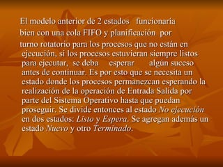 El modelo anterior de 2 estados  funcionaría bien con una cola FIFO y planificación  por  turno rotatorio para los procesos que no están en ejecución, si los procesos estuvieran siempre listos para ejecutar,  se deba  esperar  algún suceso antes de continuar. Es por esto que se necesita un estado donde los procesos permanezcan esperando la realización de la operación de Entrada Salida por parte del Sistema Operativo hasta que puedan proseguir. Se divide entonces al estado  No ejecución  en dos estados:  Listo  y  Espera . Se agregan además un estado  Nuevo  y otro  Terminado . 