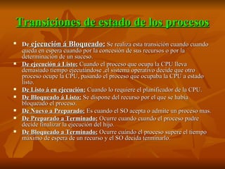 Transiciones de estado de los procesos De  ejecución á Bloqueado:  Se realiza esta transición cuando cuando queda en espera cuando por la concesión de sus recursos o por la determinación de un suceso. De ejecución á Listo:  Cuando el proceso que ocupa la CPU lleva demasiado tiempo ejecutándose ,el sistema operativo decide que otro proceso ocupe la CPU, pasando el proceso que ocupaba la CPU a estado listo. De Listo á en ejecución:  Cuando lo requiere el planificador de la CPU. De Bloqueado á Listo:  Se dispone del recurso por el que se había bloqueado el proceso.  De Nuevo a Preparado:  Es cuando el SO acepta o admite un proceso mas. De Preparado a Terminado:  Ocurre cuando cuando el proceso padre decide finalizar la ejecución del hijo. De Bloqueado a Terminado:  Ocurre cuándo el proceso supere el tiempo máximo de espera de un recurso y el SO decida terminarlo. 