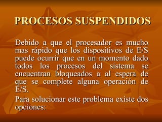 PROCESOS SUSPENDIDOS Debido a que el procesador es mucho mas rápido que los dispositivos de E/S puede ocurrir que en un momento dado todos los procesos del sistema se encuentran bloqueados a al espera de que se complete alguna operación de E/S. Para solucionar este problema existe dos opciones:  