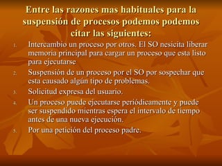 Entre las razones mas habituales para la suspensión de procesos podemos podemos citar las siguientes: Intercambio un proceso por otros. El SO nesicita liberar memoria principal para cargar un proceso que esta listo para ejecutarse Suspensión de un proceso por el SO por sospechar que esta causado algún tipo de problemas. Solicitud expresa del usuario. Un proceso puede ejecutarse periódicamente y puede ser suspendido mientras espera el intervalo de tiempo antes de una nueva ejecución. Por una petición del proceso padre. 