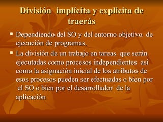 División  implícita y explicita de traerás Dependiendo del SO y del entorno objetivo  de ejecución de programas. La división de un trabajo en tareas  que serán ejecutadas como procesos independientes  así como la asignación inicial de los atributos de esos procesos pueden ser efectuadas o bien por  el SO o bien por el desarrollador  de la aplicación 