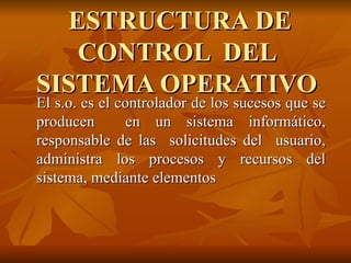 ESTRUCTURA DE CONTROL  DEL SISTEMA OPERATIVO El s.o. es el controlador de los sucesos que se producen  en un sistema informático, responsable de las  solicitudes del  usuario, administra los procesos y recursos del sistema, mediante elementos 