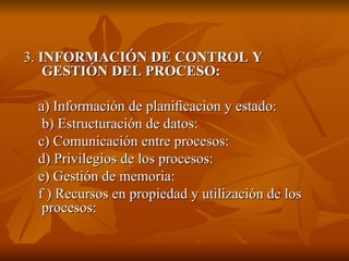 3.  INFORMACIÓN DE CONTROL Y GESTIÓN DEL PROCESO:  a) Información de planiﬁcacion y estado: b) Estructuración de datos: c) Comunicación entre procesos: d) Privilegios de los procesos:  e) Gestión de memoria: f ) Recursos en propiedad y utilización de los procesos: 
