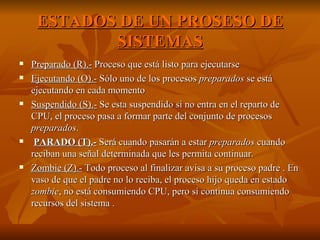 ESTADOS DE UN PROSESO DE SISTEMAS Preparado (R).-  Proceso que está listo para ejecutarse  Ejecutando (O).-  Sólo uno de los procesos  preparados  se está ejecutando en cada momento Suspendido (S).-  Se esta suspendido si no entra en el reparto de CPU, el proceso pasa a formar parte del conjunto de procesos  preparados .  PARADO (T).-  Será cuando pasarán a estar  preparados  cuando reciban una señal determinada que les permita continuar.  Zombie (Z).-  Todo proceso al finalizar avisa a su proceso padre . En vaso de que el padre no lo reciba, el proceso hijo queda en estado  zombie , no está consumiendo CPU, pero sí continua consumiendo recursos del sistema . 