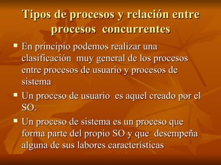 Tipos de procesos y relación entre procesos  concurrentes En principio podemos realizar una clasificación  muy general de los procesos entre procesos de usuario y procesos de sistema  Un proceso de usuario  es aquel creado por el SO. Un proceso de sistema es un proceso que forma parte del propio SO y que  desempeña alguna de sus labores características 