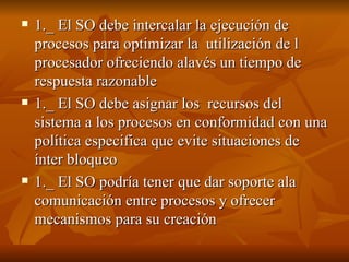 1._ El SO debe intercalar la ejecución de procesos para optimizar la  utilización de l procesador ofreciendo alavés un tiempo de respuesta razonable 1._ El SO debe asignar los  recursos del sistema a los procesos en conformidad con una política especifica que evite situaciones de ínter bloqueo 1._ El SO podría tener que dar soporte ala comunicación entre procesos y ofrecer mecanismos para su creación  