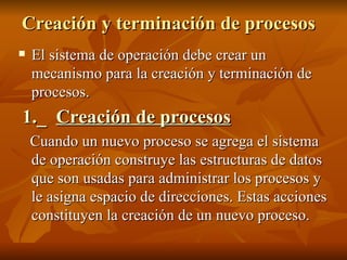 Creación y terminación de procesos El sistema de operación debe crear un mecanismo para la creación y terminación de procesos. 1._  Creación de procesos   Cuando un nuevo proceso se agrega el sistema de operación construye las estructuras de datos que son usadas para administrar los procesos y le asigna espacio de direcciones. Estas acciones constituyen la creación de un nuevo proceso. 