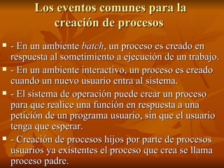 Los eventos comunes para la creación de procesos   - En un ambiente  batch , un proceso es creado en respuesta al sometimiento a ejecución de un trabajo. - En un ambiente interactivo, un proceso es creado cuando un nuevo usuario entra al sistema. - El sistema de operación puede crear un proceso para que realice una función en respuesta a una petición de un programa usuario, sin que el usuario tenga que esperar. - Creación de procesos hijos por parte de procesos usuarios ya existentes el proceso que crea se llama proceso padre.  