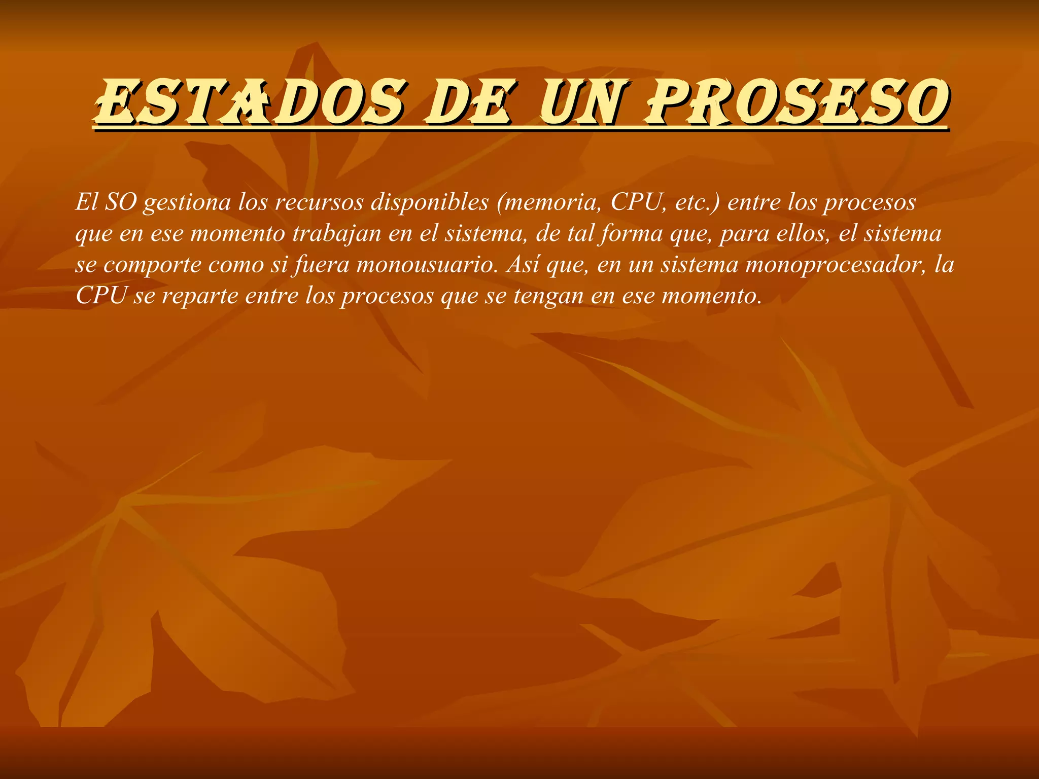 ESTADOS DE UN PROSESO El SO gestiona los recursos disponibles (memoria, CPU, etc.) entre los procesos que en ese momento trabajan en el sistema, de tal forma que, para ellos, el sistema se comporte como si fuera monousuario. Así que, en un sistema monoprocesador, la CPU se reparte entre los procesos que se tengan en ese momento. 