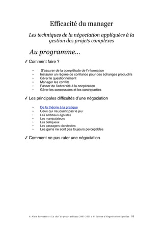 Efficacité du manager
  Les techniques de la négociation appliquées à la
           gestion des projets complexes

  Au programme...
✓ Comment faire ?

     •       Sʼassurer de la complétude de lʼinformation
     •      Instaurer un régime de conﬁance pour des échanges productifs
     •      Gérer le questionnement
     •      Manager les conﬂits
     •      Passer de lʼadversité à la coopération
     •      Gérer les concessions et les contreparties

✓ Les principales difﬁcultés dʼune négociation

     •      De la théorie à la pratique
     •      Ceux qui ne jouent pas le jeu
     •      Les ambitieux égoïstes
     •      Les manipulateurs
     •      Les belliqueux
     •      Les passagers clandestins
     •      Les gains ne sont pas toujours perceptibles

✓ Comment ne pas rater une négociation




  © Alain Fernandez « Le chef de projet efficace 2003-2011 » © Edition d’Organisation Eyrolles   10
 