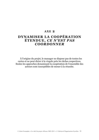 AXE         2
  DYNAMISER LA COOPÉRATION
    ÉTENDUE, CE N’EST PAS
        COORDONNER



    À l’origine du projet, le manager ne dispose pas de toutes les
  cartes et ne peut dicter à la virgule près les tâches respectives.
Seules les approches dynamisant la coopération de l’ensemble des
         acteurs sont susceptibles de mener à la réussite.




 © Alain Fernandez « Le chef de projet efficace 2003-2011 » © Edition d’Organisation Eyrolles   11
 