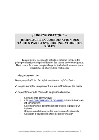3 E BONNE PRATIQUE –
    REMPLACER LA COORDINATION DES
  TÂCHES PAR LA SYNCHRONISATION DES
                 RÔLES




        La complexité des projets actuels se satisfait fort peu des
principes classiques de parcellisation des tâches encore en vigueur.
 Il est temps de laisser une plus large latitude d’action aux acteurs
               spécialistes en charge de la réalisation.


   Au programme…
Témoignage de Cécile : Le chef de projet est le chef d’orchestre

✓ Ne pas compter uniquement sur les méthodes et les outils

✓ Se confronter à la réalité de la gestion dʼéquipe

     •      Le maître mot: communiquer
     •      LES 10 COMPORTEMENTS DÉVIANTS SELON BRINKMAN
            ET KIRSCHNER
     •      Le comportement déviant nʼest pas toujours le propre dʼun
            individu
     •      Soigner ses relations avec les responsables fonctionnels
     •      La gestion dʼéquipe: une affaire de synchronisation




  © Alain Fernandez « Le chef de projet efficace 2003-2011 » © Edition d’Organisation Eyrolles   12
 