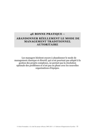 4E BONNE PRATIQUE –
  ABANDONNER RÉELLEMENT LE MODE DE
      MANAGEMENT TRADITIONNEL
            AUTORITAIRE




      Les managers hésitent encore à abandonner le mode de
management classique et directif, qui n’est pourtant pas adapté à la
   gestion des projets complexes, ne permet pas la résolution
 optimale des problèmes et n’est pas en phase avec les nouvelles
                    organisations d’équipes.




  © Alain Fernandez « Le chef de projet efficace 2003-2011 » © Edition d’Organisation Eyrolles   13
 